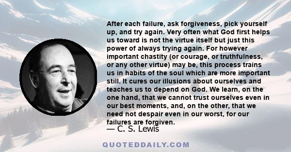 After each failure, ask forgiveness, pick yourself up, and try again. Very often what God first helps us toward is not the virtue itself but just this power of always trying again. For however important chastity (or