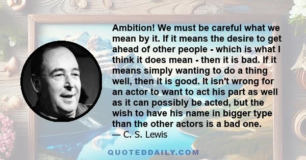 Ambition! We must be careful what we mean by it. If it means the desire to get ahead of other people - which is what I think it does mean - then it is bad. If it means simply wanting to do a thing well, then it is good. 