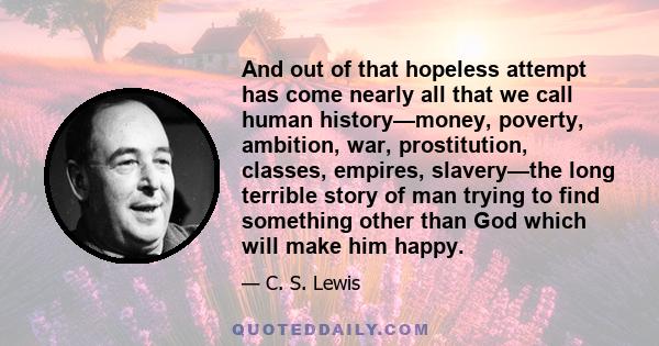 And out of that hopeless attempt has come nearly all that we call human history—money, poverty, ambition, war, prostitution, classes, empires, slavery—the long terrible story of man trying to find something other than