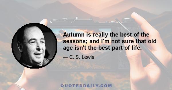 Autumn is really the best of the seasons; and I'm not sure that old age isn't the best part of life.