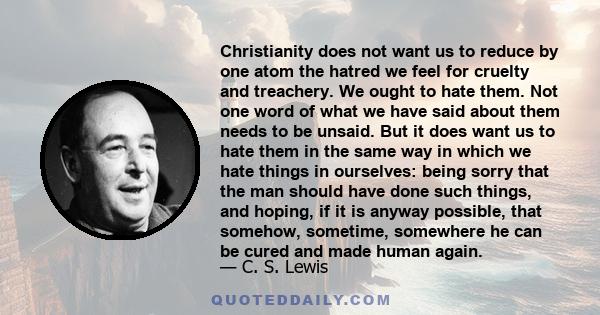 Christianity does not want us to reduce by one atom the hatred we feel for cruelty and treachery. We ought to hate them. Not one word of what we have said about them needs to be unsaid. But it does want us to hate them