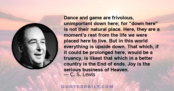 Dance and game are frivolous, unimportant down here; for down here is not their natural place. Here, they are a moment's rest from the life we were placed here to live. But in this world everything is upside down. That