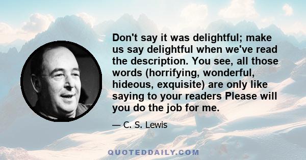 Don't say it was delightful; make us say delightful when we've read the description. You see, all those words (horrifying, wonderful, hideous, exquisite) are only like saying to your readers Please will you do the job