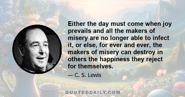 Either the day must come when joy prevails and all the makers of misery are no longer able to infect it, or else, for ever and ever, the makers of misery can destroy in others the happiness they reject for themselves.