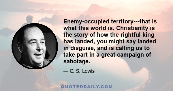 Enemy-occupied territory---that is what this world is. Christianity is the story of how the rightful king has landed, you might say landed in disguise, and is calling us to take part in a great campaign of sabotage.