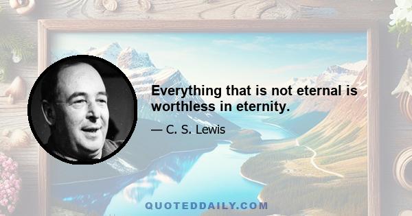 Everything that is not eternal is worthless in eternity.