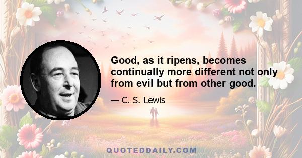 Good, as it ripens, becomes continually more different not only from evil but from other good.