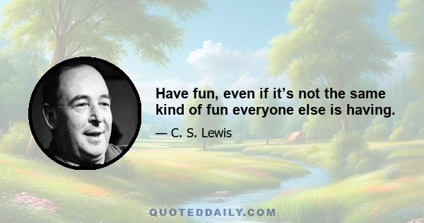 Have fun, even if it’s not the same kind of fun everyone else is having.