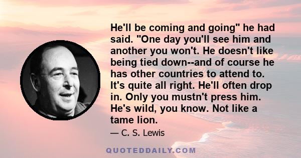 He'll be coming and going he had said. One day you'll see him and another you won't. He doesn't like being tied down--and of course he has other countries to attend to. It's quite all right. He'll often drop in. Only