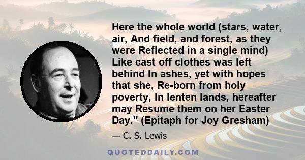 Here the whole world (stars, water, air, And field, and forest, as they were Reflected in a single mind) Like cast off clothes was left behind In ashes, yet with hopes that she, Re-born from holy poverty, In lenten