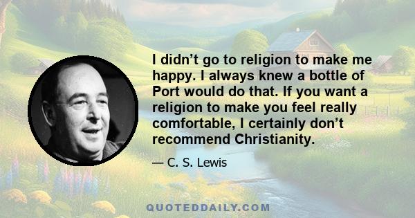 I didn’t go to religion to make me happy. I always knew a bottle of Port would do that. If you want a religion to make you feel really comfortable, I certainly don’t recommend Christianity.