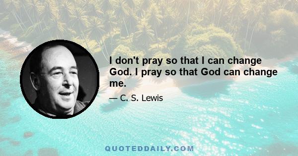 I don't pray so that I can change God. I pray so that God can change me.