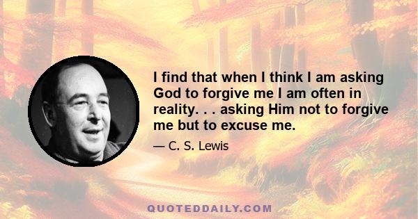 I find that when I think I am asking God to forgive me I am often in reality. . . asking Him not to forgive me but to excuse me.