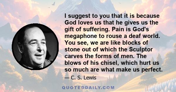 I suggest to you that it is because God loves us that he gives us the gift of suffering. Pain is God's megaphone to rouse a deaf world. You see, we are like blocks of stone out of which the Sculptor carves the forms of