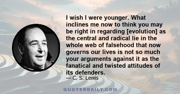 I wish I were younger. What inclines me now to think you may be right in regarding [evolution] as the central and radical lie in the whole web of falsehood that now governs our lives is not so much your arguments