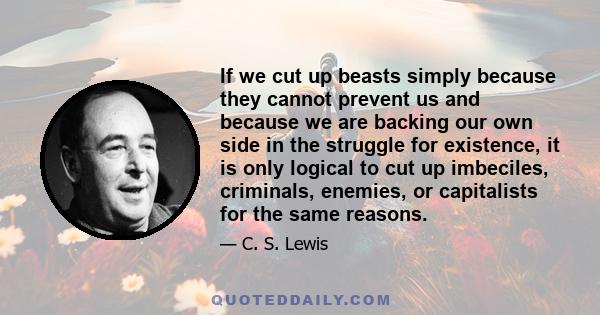 If we cut up beasts simply because they cannot prevent us and because we are backing our own side in the struggle for existence, it is only logical to cut up imbeciles, criminals, enemies, or capitalists for the same