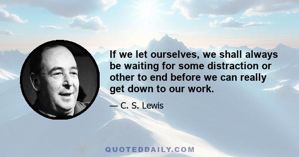 If we let ourselves, we shall always be waiting for some distraction or other to end before we can really get down to our work.