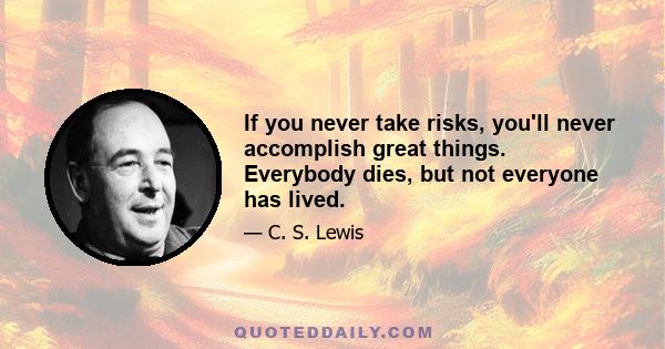 If you never take risks, you'll never accomplish great things. Everybody dies, but not everyone has lived.