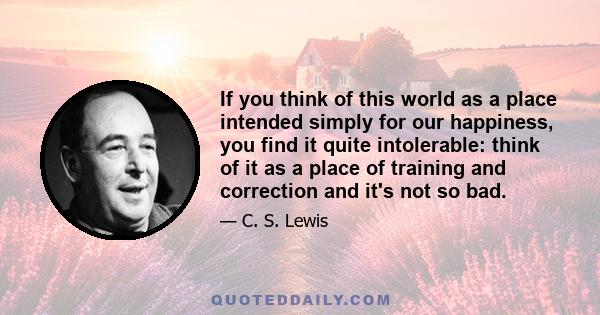 If you think of this world as a place intended simply for our happiness, you find it quite intolerable: think of it as a place of training and correction and it's not so bad.