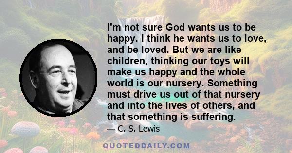 I'm not sure God wants us to be happy. I think he wants us to love, and be loved. But we are like children, thinking our toys will make us happy and the whole world is our nursery. Something must drive us out of that