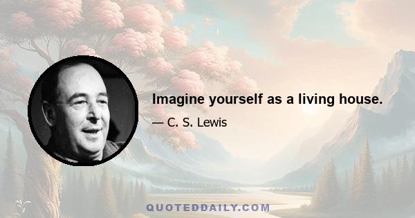 Imagine yourself as a living house.