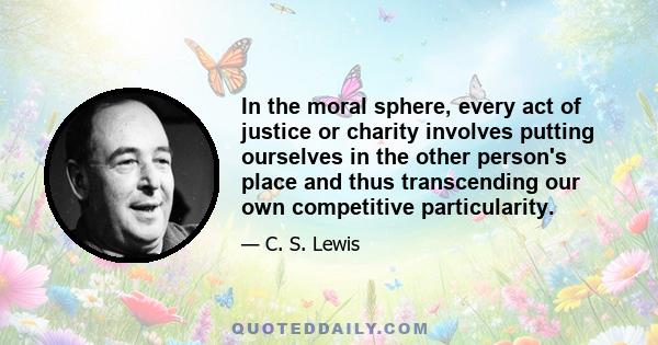 In the moral sphere, every act of justice or charity involves putting ourselves in the other person's place and thus transcending our own competitive particularity.