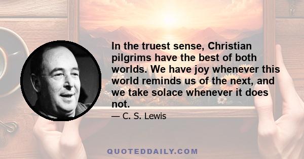 In the truest sense, Christian pilgrims have the best of both worlds. We have joy whenever this world reminds us of the next, and we take solace whenever it does not.