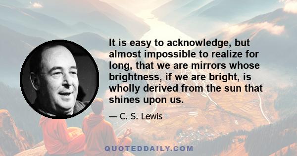 It is easy to acknowledge, but almost impossible to realize for long, that we are mirrors whose brightness, if we are bright, is wholly derived from the sun that shines upon us.