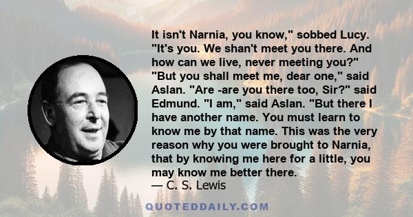 It isn't Narnia, you know, sobbed Lucy. It's you. We shan't meet you there. And how can we live, never meeting you? But you shall meet me, dear one, said Aslan. Are -are you there too, Sir? said Edmund. I am, said