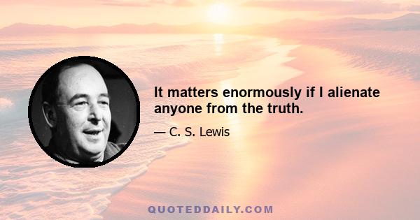 It matters enormously if I alienate anyone from the truth.