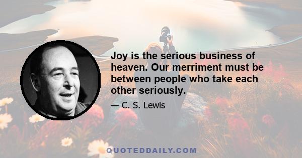 Joy is the serious business of heaven. Our merriment must be between people who take each other seriously.