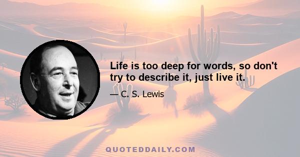 Life is too deep for words, so don't try to describe it, just live it.