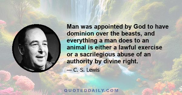 Man was appointed by God to have dominion over the beasts, and everything a man does to an animal is either a lawful exercise or a sacrilegious abuse of an authority by divine right.