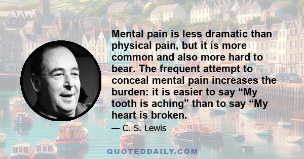 Mental pain is less dramatic than physical pain, but it is more common and also more hard to bear. The frequent attempt to conceal mental pain increases the burden: it is easier to say “My tooth is aching” than to say