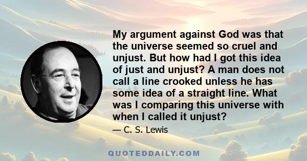 My argument against God was that the universe seemed so cruel and unjust. But how had I got this idea of just and unjust? A man does not call a line crooked unless he has some idea of a straight line. What was I