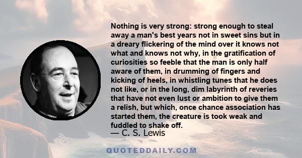 Nothing is very strong: strong enough to steal away a man's best years not in sweet sins but in a dreary flickering of the mind over it knows not what and knows not why, in the gratification of curiosities so feeble