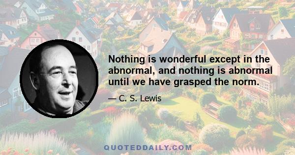 Nothing is wonderful except in the abnormal, and nothing is abnormal until we have grasped the norm.