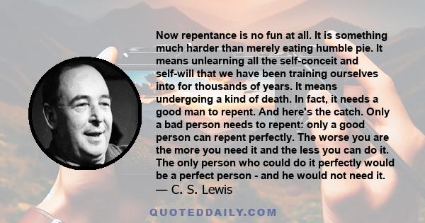 Now repentance is no fun at all. It is something much harder than merely eating humble pie. It means unlearning all the self-conceit and self-will that we have been training ourselves into for thousands of years. It