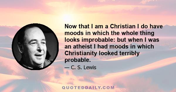 Now that I am a Christian I do have moods in which the whole thing looks improbable: but when I was an atheist I had moods in which Christianity looked terribly probable.