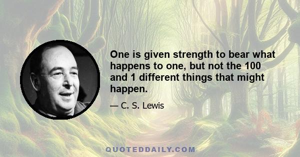 One is given strength to bear what happens to one, but not the 100 and 1 different things that might happen.