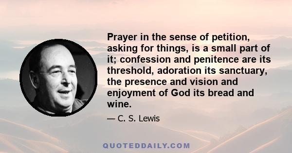 Prayer in the sense of petition, asking for things, is a small part of it; confession and penitence are its threshold, adoration its sanctuary, the presence and vision and enjoyment of God its bread and wine.