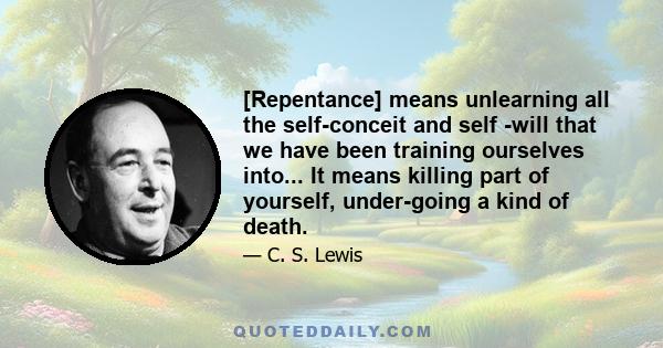 [Repentance] means unlearning all the self-conceit and self -will that we have been training ourselves into... It means killing part of yourself, under-going a kind of death.