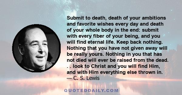 Submit to death, death of your ambitions and favorite wishes every day and death of your whole body in the end: submit with every fiber of your being, and you will find eternal life. Keep back nothing. Nothing that you