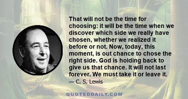 That will not be the time for choosing: it will be the time when we discover which side we really have chosen, whether we realized it before or not. Now, today, this moment, is out chance to chose the right side. God is 