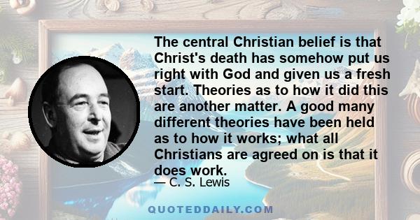 The central Christian belief is that Christ's death has somehow put us right with God and given us a fresh start. Theories as to how it did this are another matter. A good many different theories have been held as to