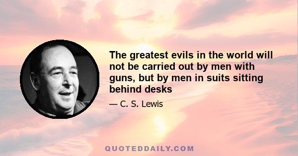 The greatest evils in the world will not be carried out by men with guns, but by men in suits sitting behind desks