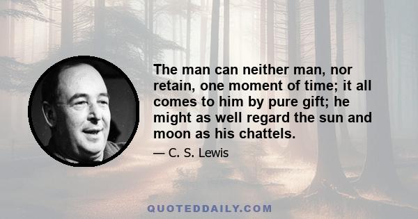 The man can neither man, nor retain, one moment of time; it all comes to him by pure gift; he might as well regard the sun and moon as his chattels.