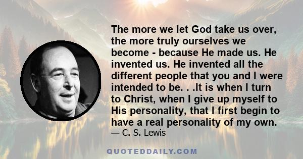 The more we let God take us over, the more truly ourselves we become - because He made us. He invented us. He invented all the different people that you and I were intended to be. . .It is when I turn to Christ, when I