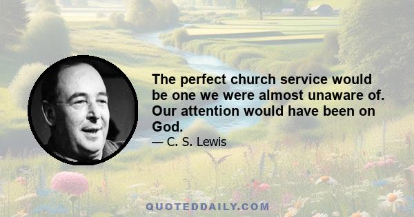 The perfect church service would be one we were almost unaware of. Our attention would have been on God.