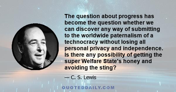 The question about progress has become the question whether we can discover any way of submitting to the worldwide paternalism of a technocracy without losing all personal privacy and independence. Is there any